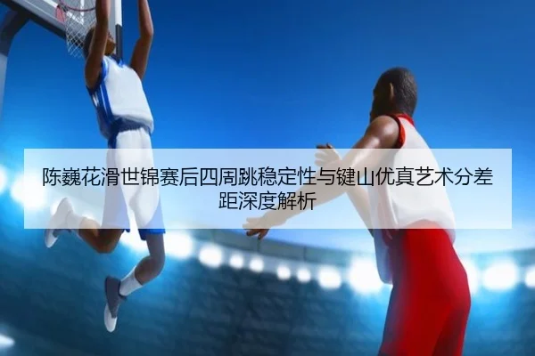 chen-wei-hua-hua-shi-jin-sai-hou-si-zhou-tiao-wen-ding-xing-yu-jian-shan-you-zhen-yi-shu-fen-cha-ju-shen-du-jie-xi-3-256.jpg
