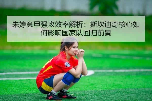 朱婷意甲强攻效率解析：斯坎迪奇核心如何影响国家队回归前景