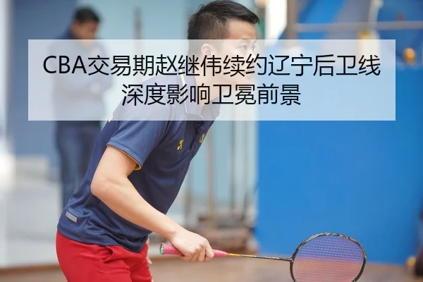 CBA交易期赵继伟续约辽宁后卫线深度影响卫冕前景