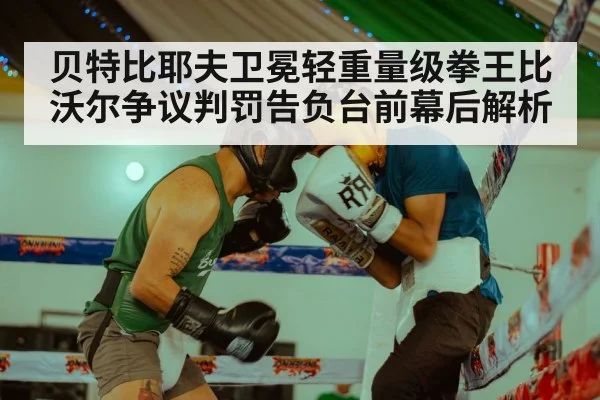 贝特比耶夫卫冕轻重量级拳王比沃尔争议判罚告负台前幕后解析